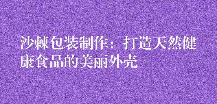 沙棘包裝制作:打造天然健康食品的美麗外殼 沙棘包裝制作:打造天然健康食品的美麗外殼