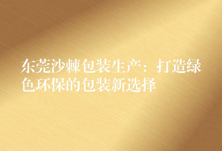 東莞沙棘包裝生產:打造綠色環保的包裝新選擇 東莞沙棘包裝生產:打造綠色環保的包裝新選擇