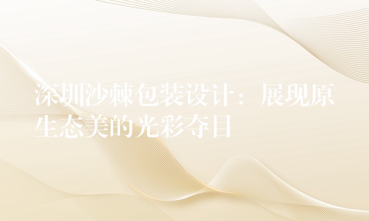 深圳沙棘包裝設計：展現原生態美的光彩奪目