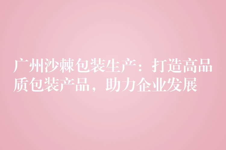 廣州沙棘包裝生產：打造高品質包裝產品，助力企業發展