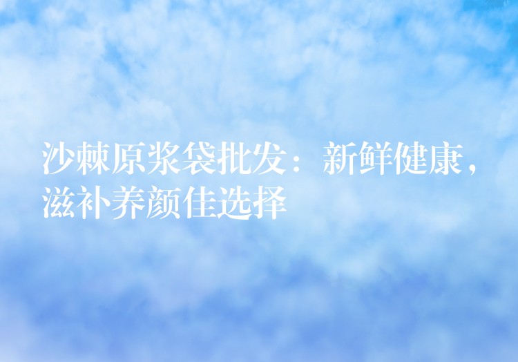 沙棘原漿袋批發：新鮮健康，滋補養顏佳選擇
