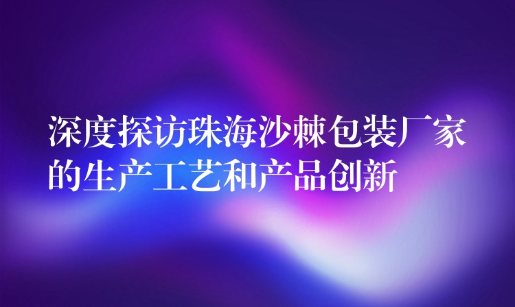 深度探訪珠海沙棘包裝廠家的生產工藝和產品創新 深度探訪珠海沙棘包裝廠家的生產工藝和產品創新