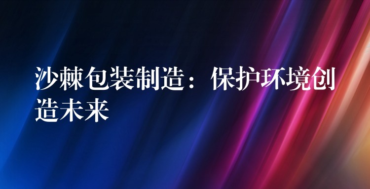沙棘包裝制造：保護環境創造未來