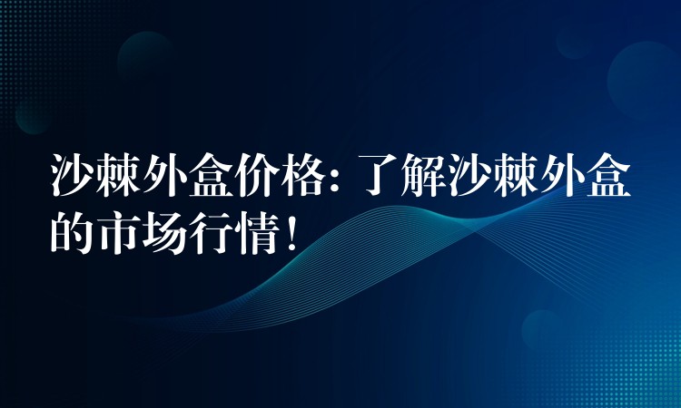 沙棘外盒價格: 了解沙棘外盒的市場行情！