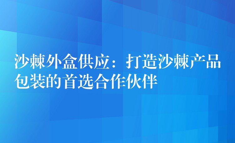 沙棘外盒供應：打造沙棘產品包裝的首選合作伙伴