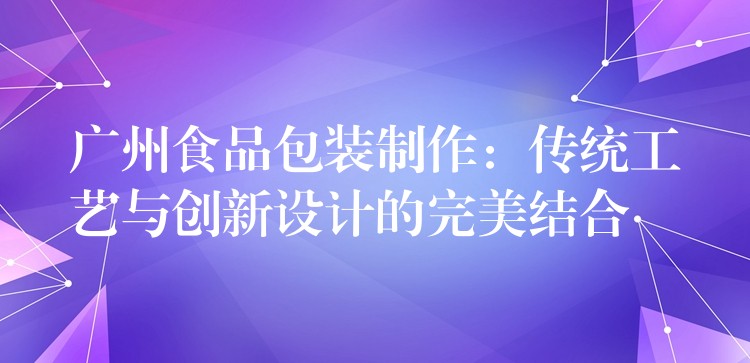 廣州食品包裝制作:傳統工藝與創新設計的完美結合 廣州食品包裝制作:傳統工藝與創新設計的完美結合