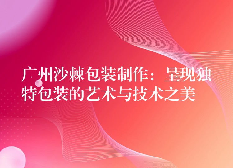廣州沙棘包裝制作:呈現獨特包裝的藝術與技術之美 廣州沙棘包裝制作:呈現獨特包裝的藝術與技術之美