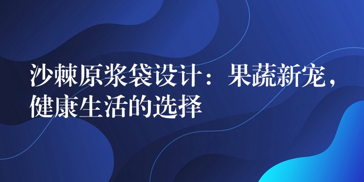 沙棘原漿袋設計：果蔬新寵，健康生活的選擇