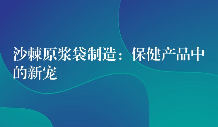沙棘原漿袋制造:保健產品中的新寵 沙棘原漿袋制造:保健產品中的新寵
