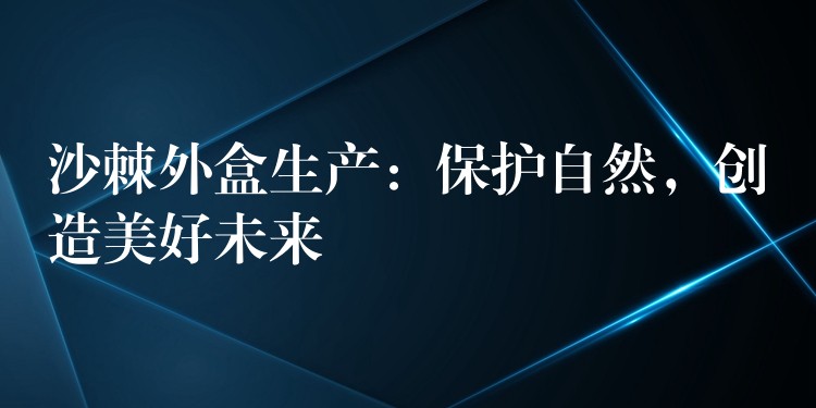 沙棘外盒生產(chǎn)：保護(hù)自然，創(chuàng)造美好未來