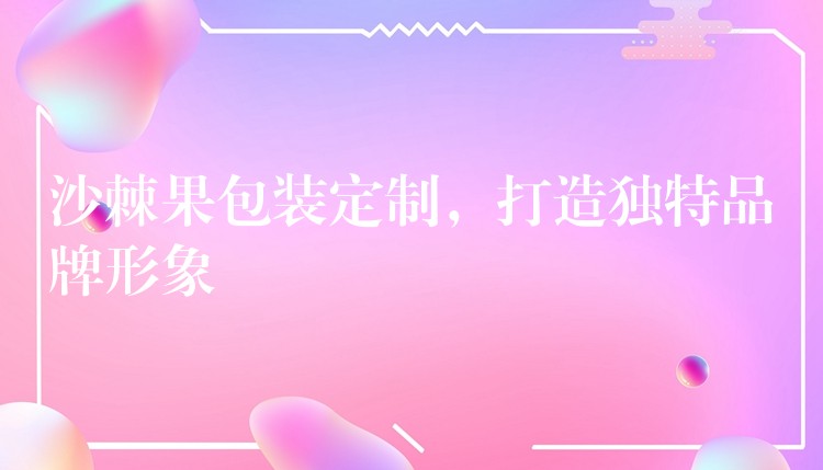 沙棘果包裝定制，打造獨特品牌形象