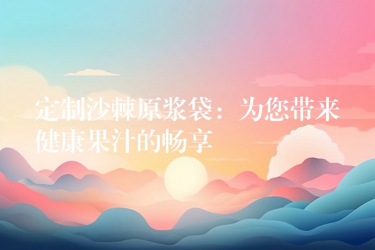 定制沙棘原漿袋：為您帶來健康果汁的暢享