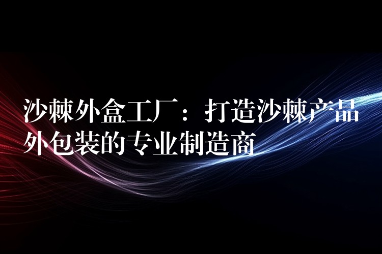 沙棘外盒工廠:打造沙棘產品外包裝的專業制造商 沙棘外盒工廠:打造沙棘產品外包裝的專業制造商