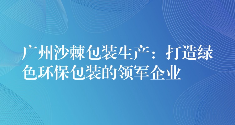 廣州沙棘包裝生產：打造綠色環保包裝的領軍企業