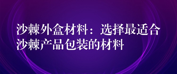 沙棘外盒材料：選擇最適合沙棘產品包裝的材料