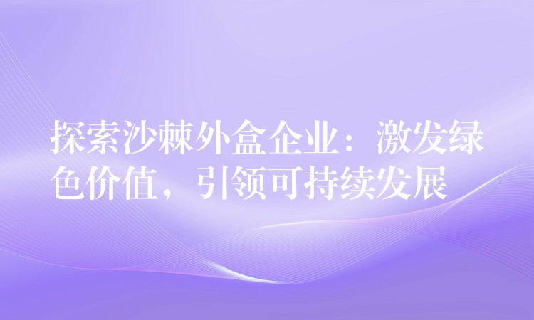探索沙棘外盒企業：激發綠色價值，引領可持續發展