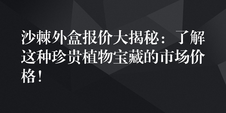 沙棘外盒報價大揭秘：了解這種珍貴植物寶藏的市場價格！