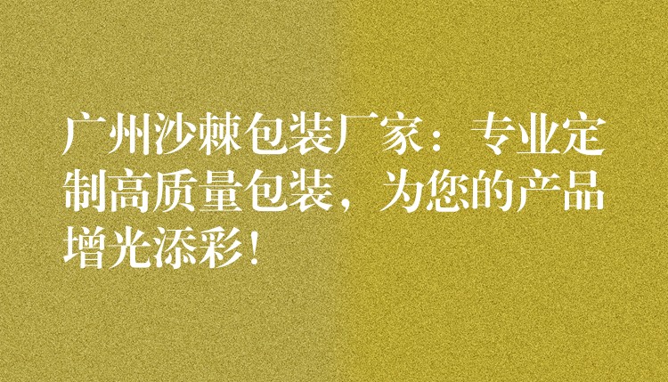 廣州沙棘包裝廠家:專業定制高質量包裝,為您的產品增光添彩! 廣州沙棘包裝廠家:專業定制高質量包裝,為您的產品增光添彩!