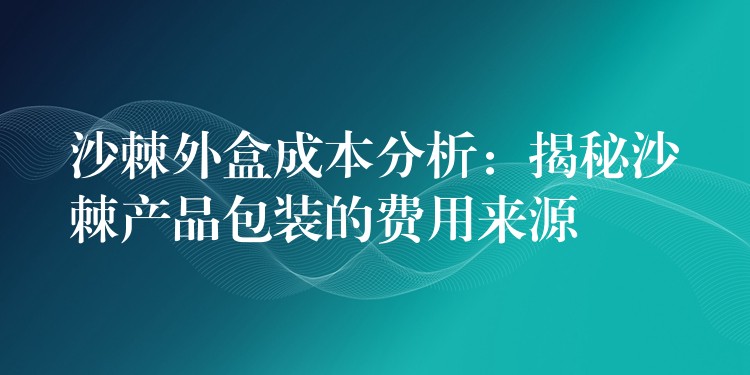 沙棘外盒成本分析：揭秘沙棘產(chǎn)品包裝的費(fèi)用來(lái)源