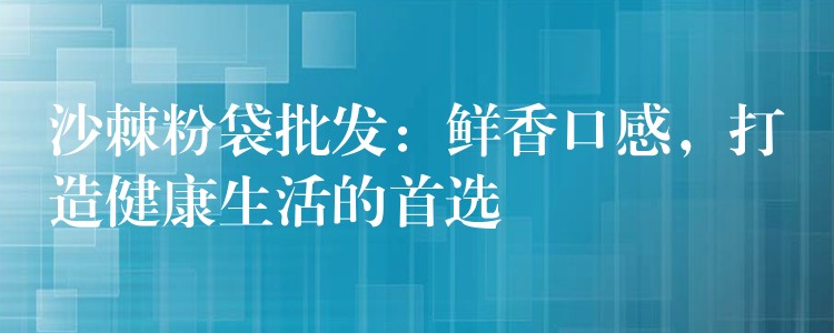 沙棘粉袋批發：鮮香口感，打造健康生活的首選