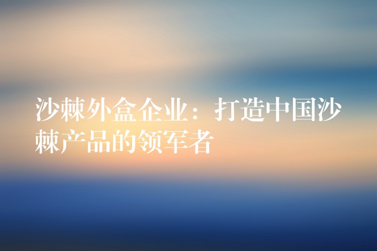 沙棘外盒企業(yè):打造中國(guó)沙棘產(chǎn)品的領(lǐng)軍者 沙棘外盒企業(yè):打造中國(guó)沙棘產(chǎn)品的領(lǐng)軍者
