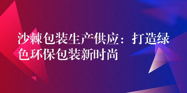 沙棘包裝生產供應:打造綠色環保包裝新時尚 沙棘包裝生產供應:打造綠色環保包裝新時尚