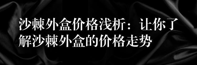 沙棘外盒價格淺析:讓你了解沙棘外盒的價格走勢 沙棘外盒價格淺析:讓你了解沙棘外盒的價格走勢
