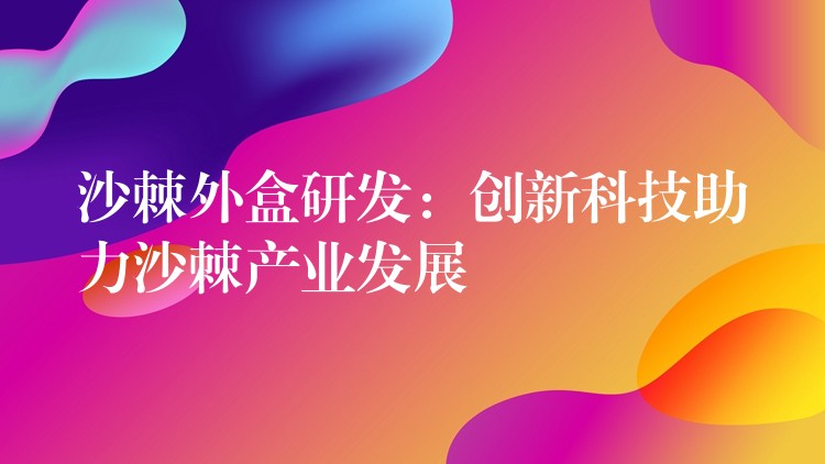 沙棘外盒研發:創新科技助力沙棘產業發展 沙棘外盒研發:創新科技助力沙棘產業發展