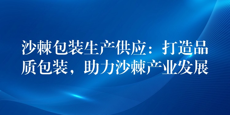 沙棘包裝生產供應：打造品質包裝，助力沙棘產業(yè)發(fā)展
