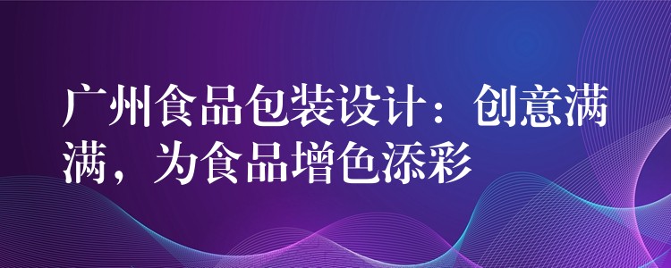 廣州食品包裝設計：創意滿滿，為食品增色添彩