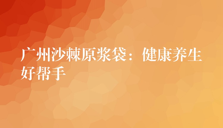 廣州沙棘原漿袋:健康養生好幫手 廣州沙棘原漿袋:健康養生好幫手