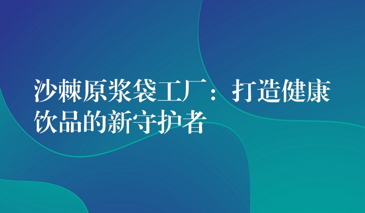 沙棘原漿袋工廠:打造健康飲品的新守護者 沙棘原漿袋工廠:打造健康飲品的新守護者
