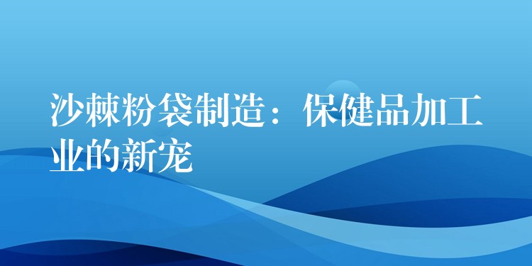 沙棘粉袋制造：保健品加工業的新寵