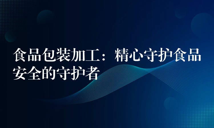 食品包裝加工：精心守護(hù)食品安全的守護(hù)者