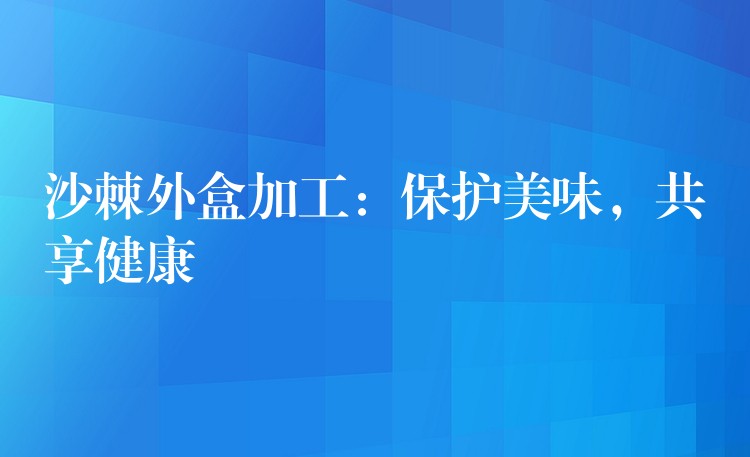 沙棘外盒加工:保護(hù)美味,共享健康 沙棘外盒加工:保護(hù)美味,共享健康