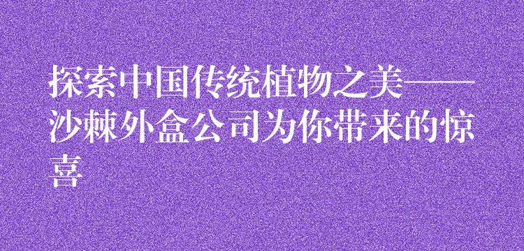探索中國傳統植物之美——沙棘外盒公司為你帶來的驚喜 探索中國傳統植物之美——沙棘外盒公司為你帶來的驚喜
