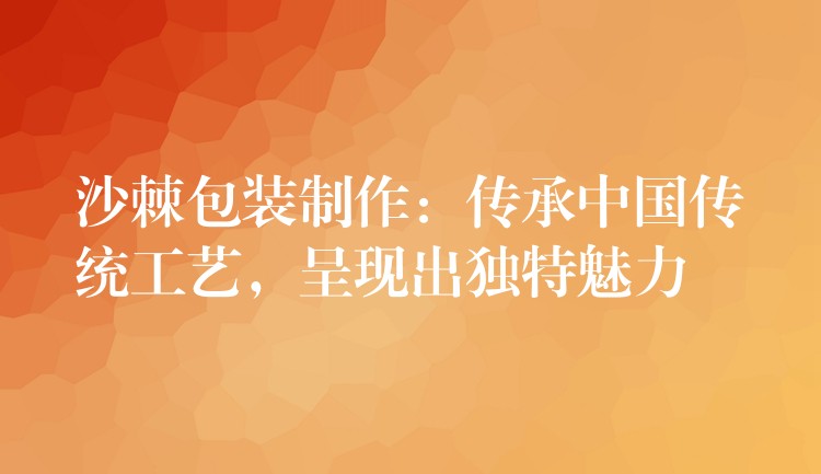 沙棘包裝制作：傳承中國傳統工藝，呈現出獨特魅力