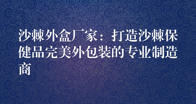 沙棘外盒廠家:打造沙棘保健品完美外包裝的專業制造商 沙棘外盒廠家:打造沙棘保健品完美外包裝的專業制造商
