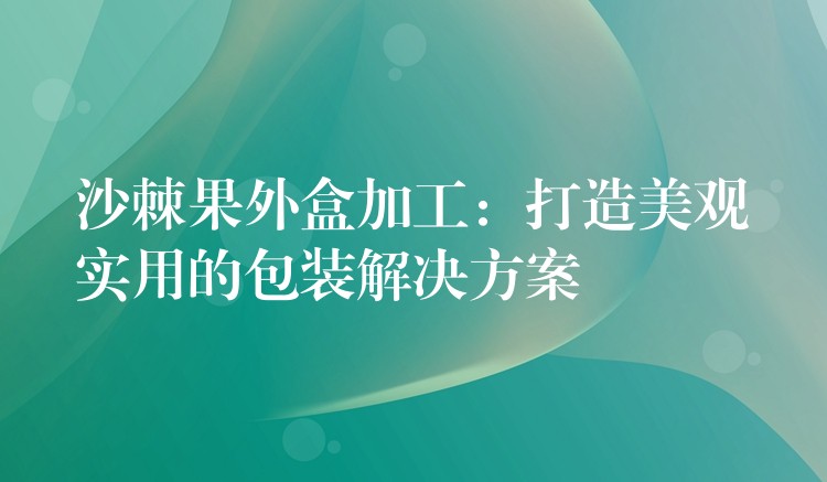 沙棘果外盒加工：打造美觀實用的包裝解決方案