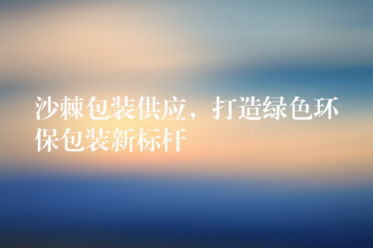 沙棘包裝供應,打造綠色環保包裝新標桿 沙棘包裝供應,打造綠色環保包裝新標桿