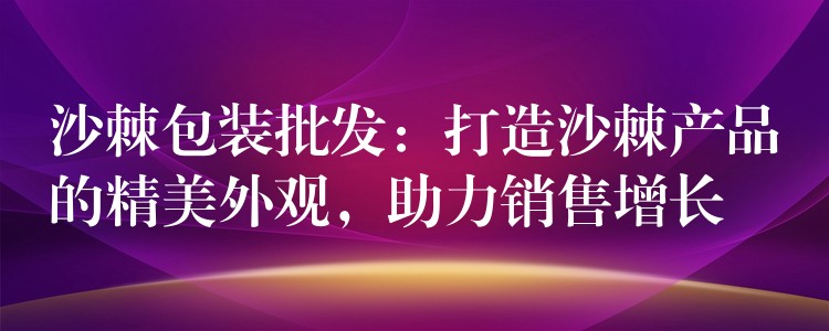 沙棘包裝批發：打造沙棘產品的精美外觀，助力銷售增長