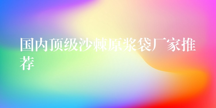 國內(nèi)頂級(jí)沙棘原漿袋廠家推薦 國內(nèi)頂級(jí)沙棘原漿袋廠家推薦