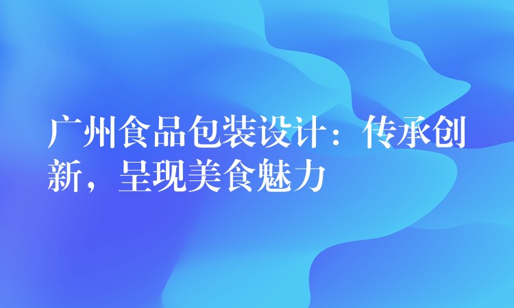 廣州食品包裝設(shè)計(jì)：傳承創(chuàng)新，呈現(xiàn)美食魅力