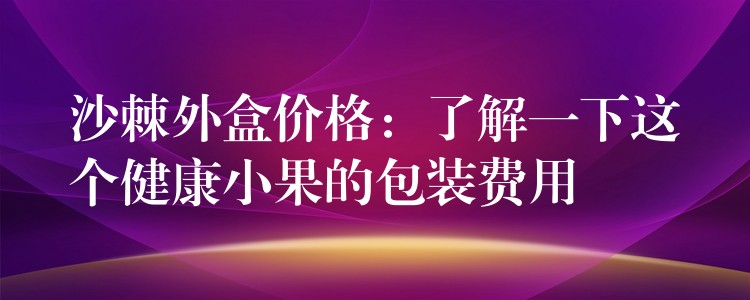 沙棘外盒價格：了解一下這個健康小果的包裝費用