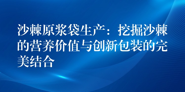 沙棘原漿袋生產：挖掘沙棘的營養價值與創新包裝的完美結合