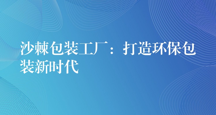 沙棘包裝工廠：打造環(huán)保包裝新時代
