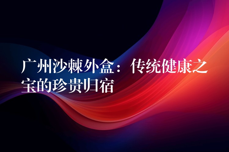 廣州沙棘外盒：傳統健康之寶的珍貴歸宿