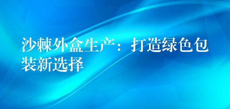 沙棘外盒生產：打造綠色包裝新選擇