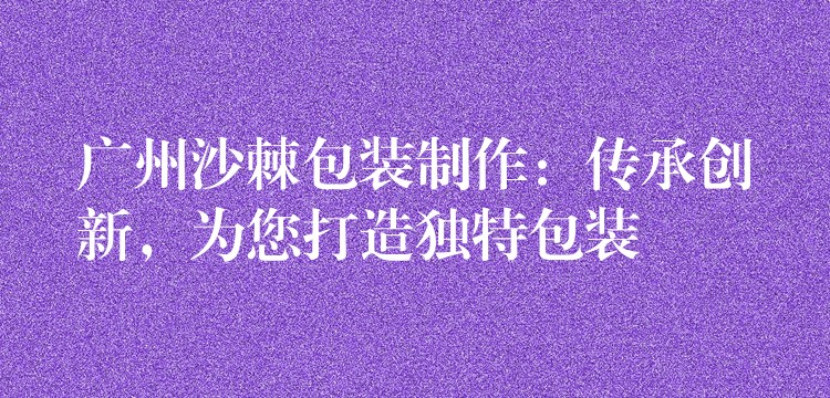 廣州沙棘包裝制作：傳承創新，為您打造獨特包裝