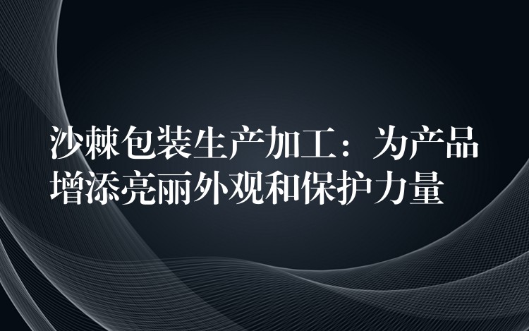 沙棘包裝生產(chǎn)加工：為產(chǎn)品增添亮麗外觀(guān)和保護(hù)力量